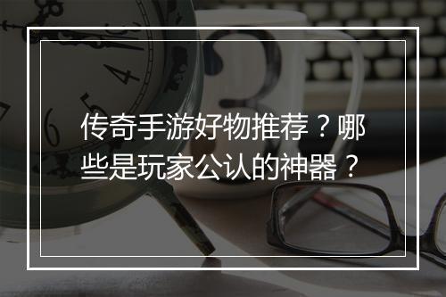传奇手游好物推荐？哪些是玩家公认的神器？