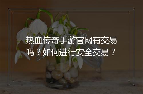 热血传奇手游官网有交易吗？如何进行安全交易？