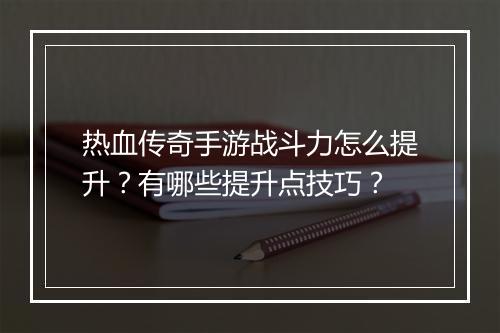热血传奇手游战斗力怎么提升？有哪些提升点技巧？