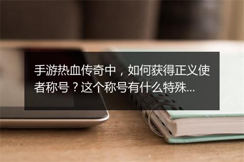 手游热血传奇中，如何获得正义使者称号？这个称号有什么特殊意义？
