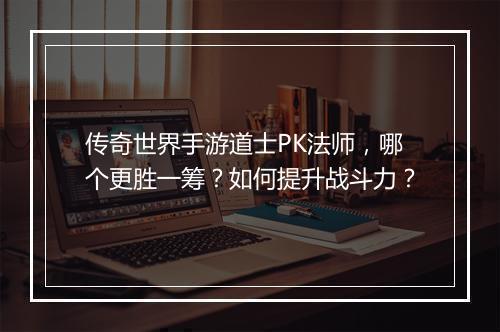 传奇世界手游道士PK法师，哪个更胜一筹？如何提升战斗力？