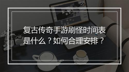 复古传奇手游刷怪时间表是什么？如何合理安排？