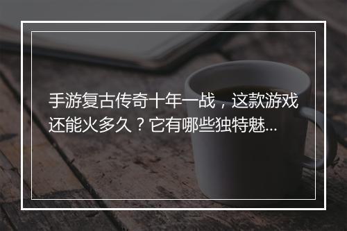手游复古传奇十年一战，这款游戏还能火多久？它有哪些独特魅力？