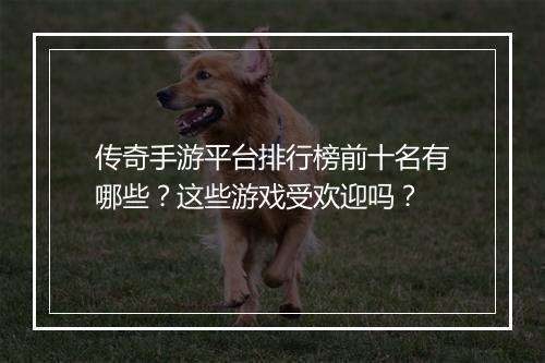 传奇手游平台排行榜前十名有哪些？这些游戏受欢迎吗？
