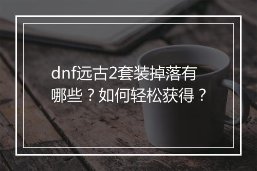 dnf远古2套装掉落有哪些？如何轻松获得？