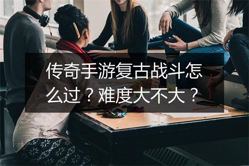 传奇手游复古战斗怎么过？难度大不大？