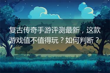 复古传奇手游评测最新，这款游戏值不值得玩？如何判断？