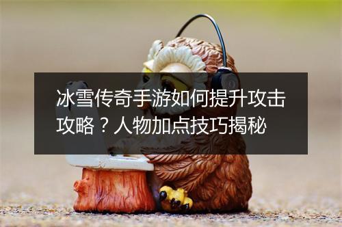 冰雪传奇手游如何提升攻击攻略？人物加点技巧揭秘