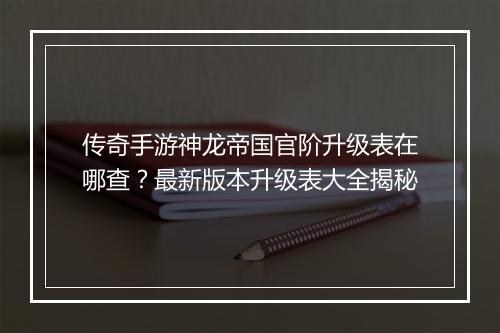 传奇手游神龙帝国官阶升级表在哪查？最新版本升级表大全揭秘