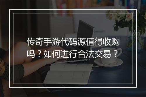 传奇手游代码源值得收购吗？如何进行合法交易？