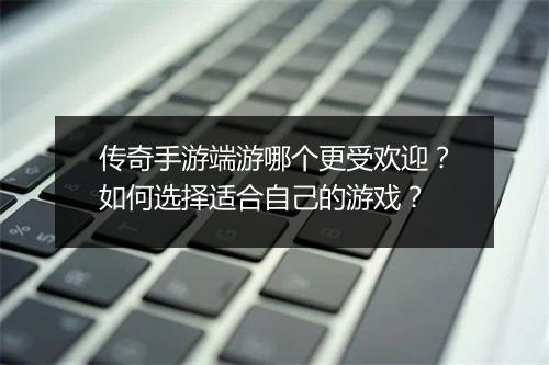 传奇手游端游哪个更受欢迎？如何选择适合自己的游戏？