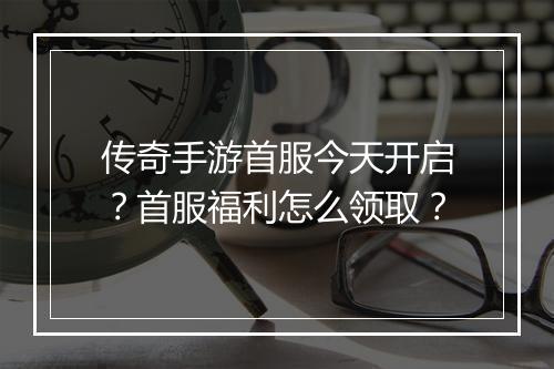 传奇手游首服今天开启？首服福利怎么领取？