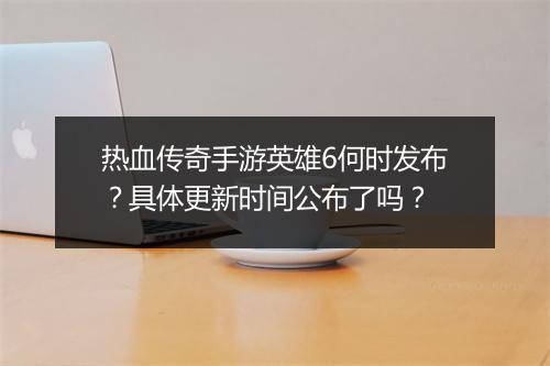 热血传奇手游英雄6何时发布？具体更新时间公布了吗？