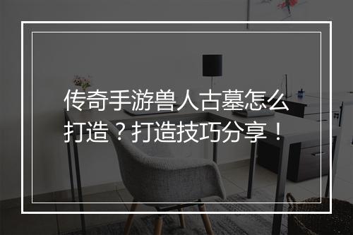 传奇手游兽人古墓怎么打造？打造技巧分享！