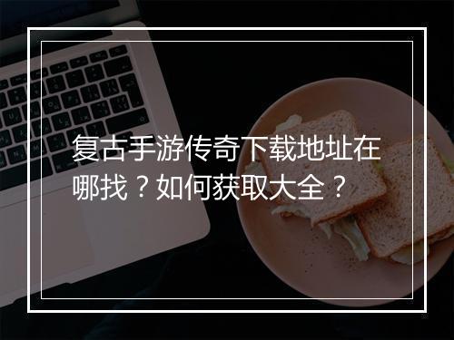 复古手游传奇下载地址在哪找？如何获取大全？
