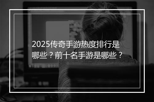 2025传奇手游热度排行是哪些？前十名手游是哪些？