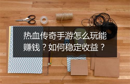 热血传奇手游怎么玩能赚钱？如何稳定收益？