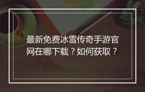 最新免费冰雪传奇手游官网在哪下载？如何获取？