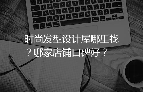 时尚发型设计屋哪里找？哪家店铺口碑好？
