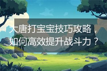 大唐打宝宝技巧攻略，如何高效提升战斗力？