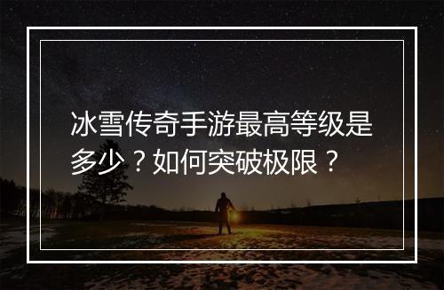 冰雪传奇手游最高等级是多少？如何突破极限？