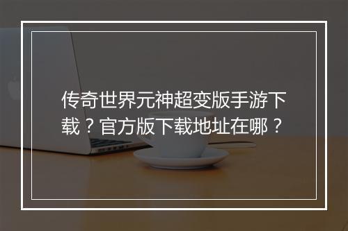 传奇世界元神超变版手游下载？官方版下载地址在哪？