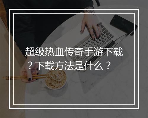 超级热血传奇手游下载？下载方法是什么？