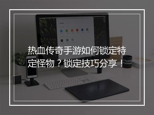 热血传奇手游如何锁定特定怪物？锁定技巧分享！