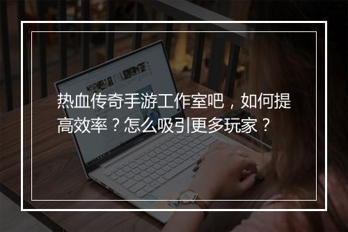 热血传奇手游工作室吧，如何提高效率？怎么吸引更多玩家？