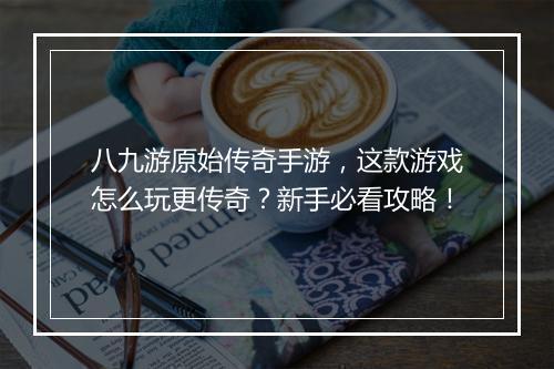 八九游原始传奇手游，这款游戏怎么玩更传奇？新手必看攻略！