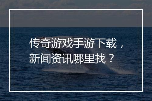 传奇游戏手游下载，新闻资讯哪里找？