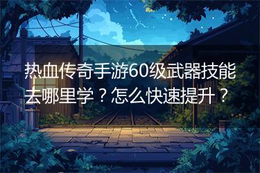 热血传奇手游60级武器技能去哪里学？怎么快速提升？