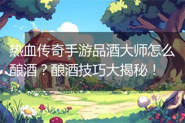 热血传奇手游品酒大师怎么酿酒？酿酒技巧大揭秘！