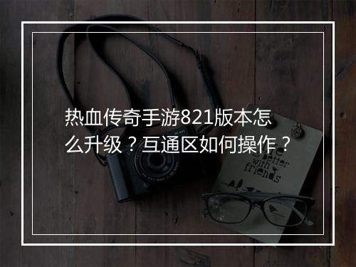 热血传奇手游821版本怎么升级？互通区如何操作？