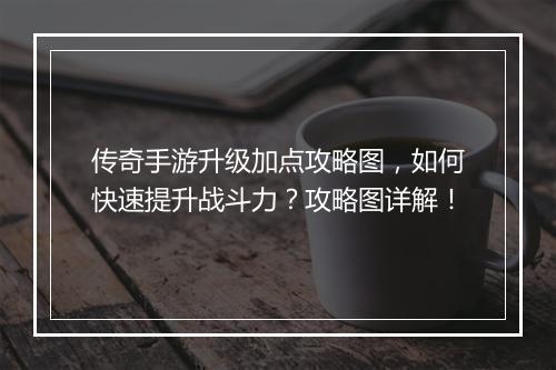 传奇手游升级加点攻略图，如何快速提升战斗力？攻略图详解！
