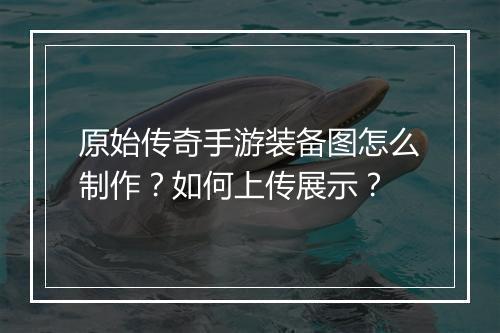 原始传奇手游装备图怎么制作？如何上传展示？