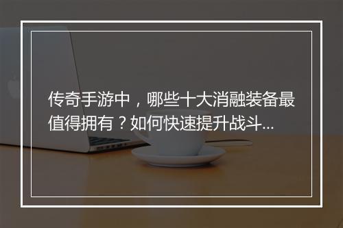 传奇手游中，哪些十大消融装备最值得拥有？如何快速提升战斗力？