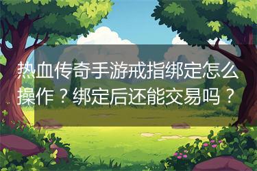 热血传奇手游戒指绑定怎么操作？绑定后还能交易吗？