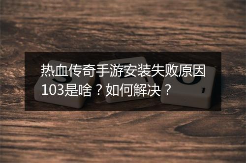 热血传奇手游安装失败原因103是啥？如何解决？