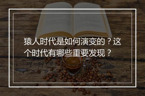 猿人时代是如何演变的？这个时代有哪些重要发现？