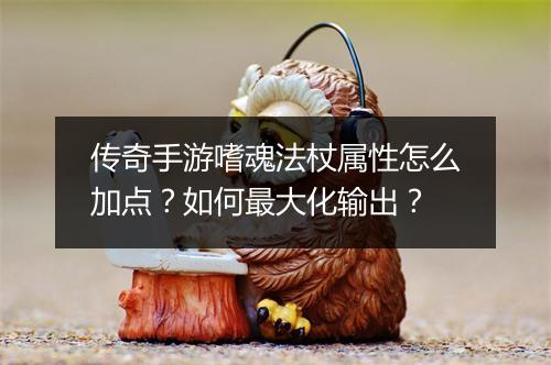 传奇手游嗜魂法杖属性怎么加点？如何最大化输出？