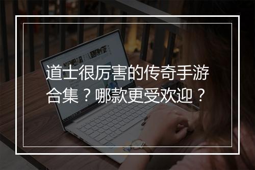 道士很厉害的传奇手游合集？哪款更受欢迎？