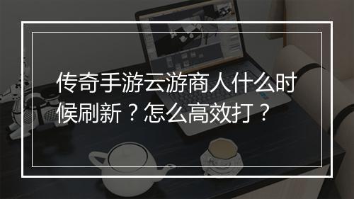 传奇手游云游商人什么时候刷新？怎么高效打？
