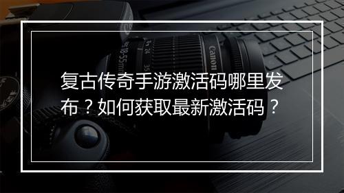 复古传奇手游激活码哪里发布？如何获取最新激活码？