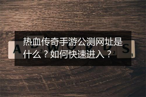 热血传奇手游公测网址是什么？如何快速进入？