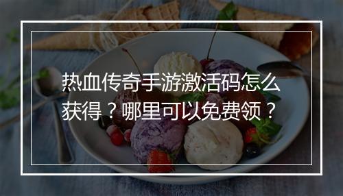 热血传奇手游激活码怎么获得？哪里可以免费领？