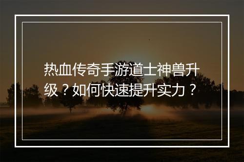 热血传奇手游道士神兽升级？如何快速提升实力？