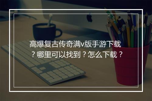 高爆复古传奇满v版手游下载？哪里可以找到？怎么下载？