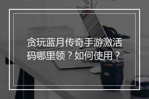 贪玩蓝月传奇手游激活码哪里领?如何使用?