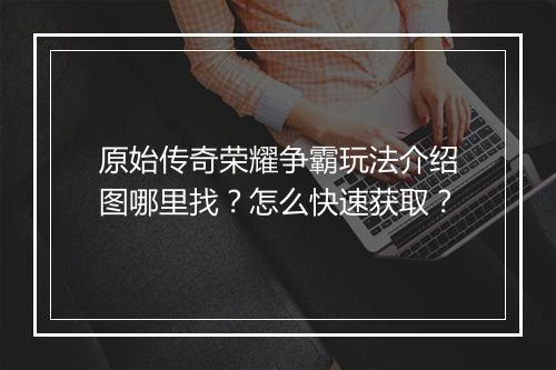 原始传奇荣耀争霸玩法介绍图哪里找？怎么快速获取？
